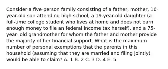 Consider a five-person family consisting of a father, mother, 16-year-old son attending high school, a 19-year-old daughter (a full-time college student who lives at home and does not earn enough money to file an federal income tax herself), and a 75-year- old grandmother for whom the father and mother provide the majority of her financial support. What is the maximum number of personal exemptions that the parents in this household (assuming that they are married and filing jointly) would be able to claim? A. 1 B. 2 C. 3 D. 4 E. 5