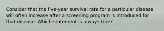 Consider that the five-year survival rate for a particular disease will often increase after a screening program is introduced for that disease. Which statement is always true?