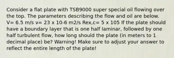 Consider a flat plate with TSB9000 super special oil flowing over the top. The parameters describing the flow and oil are below. V= 6.5 m/s ν= 23 x 10-6 m2/s Rex,c= 5 x 105 If the plate should have a boundary layer that is one half laminar, followed by one half turbulent flow, how long should the plate (in meters to 1 decimal place) be? Warning! Make sure to adjust your answer to reflect the entire length of the plate!