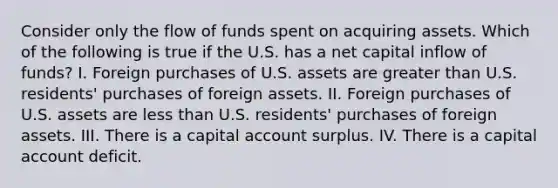 Consider only the flow of funds spent on acquiring assets. Which of the following is true if the U.S. has a net capital inflow of funds? I. Foreign purchases of U.S. assets are greater than U.S. residents' purchases of foreign assets. II. Foreign purchases of U.S. assets are less than U.S. residents' purchases of foreign assets. III. There is a capital account surplus. IV. There is a capital account deficit.