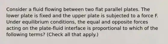 Consider a fluid flowing between two flat parallel plates. The lower plate is fixed and the upper plate is subjected to a force F. Under equilibrium conditions, the equal and opposite forces acting on the plate-fluid interface is proportional to which of the following terms? (Check all that apply.)