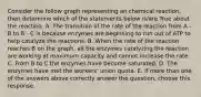 Consider the follow graph representing an chemical reaction, then determine which of the statements below is/are True about the reaction. A. The transition of the rate of the reaction from A - B to B - C is because enzymes are beginning to run out of ATP to help catalyze the reactions. B. When the rate of the reaction reaches B on the graph, all the enzymes catalyzing the reaction are working at maximum capacity and cannot increase the rate. C. From B to C the enzymes have become saturated. D. The enzymes have met the workers' union quota. E. If more than one of the answers above correctly answer the question, choose this response.