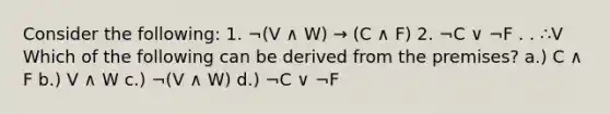 Consider the following: 1. ¬(V ∧ W) → (C ∧ F) 2. ¬C ∨ ¬F . . ∴V Which of the following can be derived from the premises? a.) C ∧ F b.) V ∧ W c.) ¬(V ∧ W) d.) ¬C ∨ ¬F