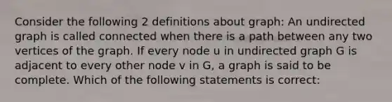 Consider the following 2 definitions about graph: An undirected graph is called connected when there is a path between any two vertices of the graph. If every node u in undirected graph G is adjacent to every other node v in G, a graph is said to be complete. Which of the following statements is correct: