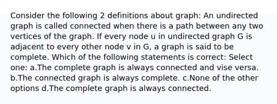 Consider the following 2 definitions about graph: An undirected graph is called connected when there is a path between any two vertices of the graph. If every node u in undirected graph G is adjacent to every other node v in G, a graph is said to be complete. Which of the following statements is correct: Select one: a.The complete graph is always connected and vise versa. b.The connected graph is always complete. c.None of the other options d.The complete graph is always connected.