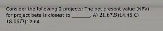 Consider the following 2 projects: The net present value (NPV) for project beta is closest to ________. A) 21.67 B)14.45 C) 18.06 D)12.64