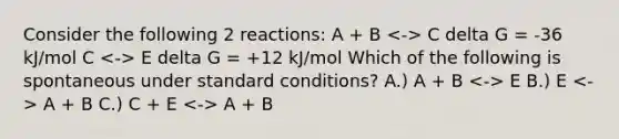 Consider the following 2 reactions: A + B C delta G = -36 kJ/mol C E delta G = +12 kJ/mol Which of the following is spontaneous under standard conditions? A.) A + B E B.) E A + B C.) C + E A + B