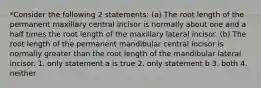 *Consider the following 2 statements: (a) The root length of the permanent maxillary central incisor is normally about one and a half times the root length of the maxillary lateral incisor. (b) The root length of the permanent mandibular central incisor is normally greater than the root length of the mandibular lateral incisor. 1. only statement a is true 2. only statement b 3. both 4. neither