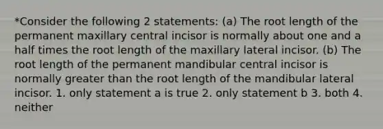 *Consider the following 2 statements: (a) The root length of the permanent maxillary central incisor is normally about one and a half times the root length of the maxillary lateral incisor. (b) The root length of the permanent mandibular central incisor is normally greater than the root length of the mandibular lateral incisor. 1. only statement a is true 2. only statement b 3. both 4. neither