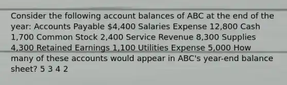 Consider the following account balances of ABC at the end of the year: Accounts Payable 4,400 Salaries Expense 12,800 Cash 1,700 Common Stock 2,400 Service Revenue 8,300 Supplies 4,300 Retained Earnings 1,100 Utilities Expense 5,000 How many of these accounts would appear in ABC's year-end balance sheet? 5 3 4 2