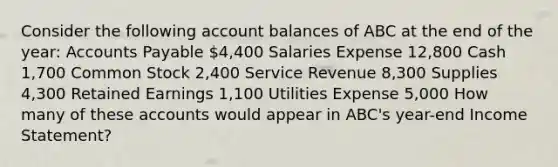 Consider the following account balances of ABC at the end of the year: <a href='https://www.questionai.com/knowledge/kWc3IVgYEK-accounts-payable' class='anchor-knowledge'>accounts payable</a> 4,400 Salaries Expense 12,800 Cash 1,700 Common Stock 2,400 Service Revenue 8,300 Supplies 4,300 Retained Earnings 1,100 Utilities Expense 5,000 How many of these accounts would appear in ABC's year-end <a href='https://www.questionai.com/knowledge/kCPMsnOwdm-income-statement' class='anchor-knowledge'>income statement</a>?