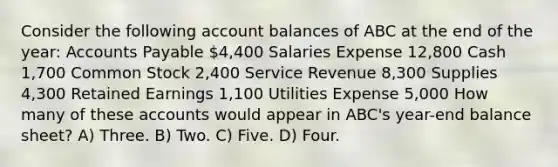 Consider the following account balances of ABC at the end of the year: <a href='https://www.questionai.com/knowledge/kWc3IVgYEK-accounts-payable' class='anchor-knowledge'>accounts payable</a> 4,400 Salaries Expense 12,800 Cash 1,700 Common Stock 2,400 Service Revenue 8,300 Supplies 4,300 Retained Earnings 1,100 Utilities Expense 5,000 How many of these accounts would appear in ABC's year-end balance sheet? A) Three. B) Two. C) Five. D) Four.