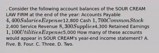 . Consider the following account balances of the SOUR CREAM LAW FIRM at the end of the year: Accounts Payable 4,400 Salaries Expense12,800 Cash 1,700 Common Stock2,400 Service Revenue 8,300 Supplies4,300 Retained Earnings 1,100 Utilities Expense5,000 How many of these accounts would appear in SOUR CREAM's year-end income statement? A. Five. B. Four. C. Three. D. Two.