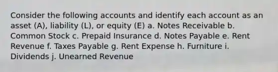 Consider the following accounts and identify each account as an asset​ (A), liability​ (L), or equity​ (E) a. <a href='https://www.questionai.com/knowledge/kNWH1Okbso-notes-receivable' class='anchor-knowledge'>notes receivable</a> b. Common Stock c. Prepaid Insurance d. <a href='https://www.questionai.com/knowledge/kFEYigYd5S-notes-payable' class='anchor-knowledge'>notes payable</a> e. Rent Revenue f. Taxes Payable g. Rent Expense h. Furniture i. Dividends j. Unearned Revenue