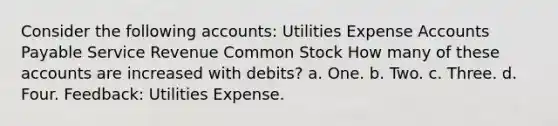 Consider the following accounts: Utilities Expense <a href='https://www.questionai.com/knowledge/kWc3IVgYEK-accounts-payable' class='anchor-knowledge'>accounts payable</a> Service Revenue Common Stock How many of these accounts are increased with debits? a. One. b. Two. c. Three. d. Four. Feedback: Utilities Expense.