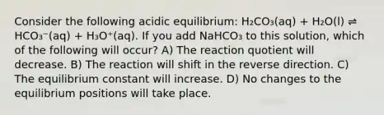 Consider the following acidic equilibrium: H₂CO₃(aq) + H₂O(l) ⇌ HCO₃⁻(aq) + H₃O⁺(aq). If you add NaHCO₃ to this solution, which of the following will occur? A) The reaction quotient will decrease. B) The reaction will shift in the reverse direction. C) The equilibrium constant will increase. D) No changes to the equilibrium positions will take place.