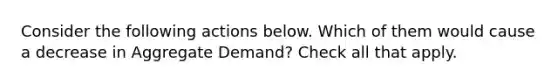 Consider the following actions below. Which of them would cause a decrease in Aggregate Demand? Check all that apply.