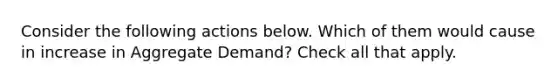 Consider the following actions below. Which of them would cause in increase in Aggregate Demand? Check all that apply.