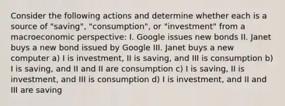 Consider the following actions and determine whether each is a source of "saving", "consumption", or "investment" from a macroeconomic perspective: I. Google issues new bonds II. Janet buys a new bond issued by Google III. Janet buys a new computer a) I is investment, II is saving, and III is consumption b) I is saving, and II and II are consumption c) I is saving, II is investment, and III is consumption d) I is investment, and II and III are saving