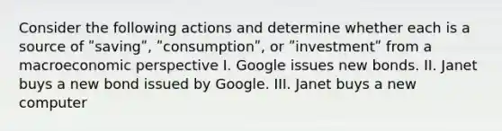 Consider the following actions and determine whether each is a source of ʺsavingʺ, ʺconsumptionʺ, or ʺinvestmentʺ from a macroeconomic perspective I. Google issues new bonds. II. Janet buys a new bond issued by Google. III. Janet buys a new computer