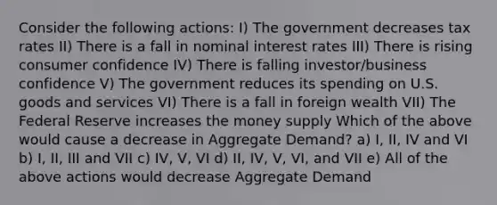 Consider the following actions: I) The government decreases tax rates II) There is a fall in nominal interest rates III) There is rising consumer confidence IV) There is falling investor/business confidence V) The government reduces its spending on U.S. goods and services VI) There is a fall in foreign wealth VII) The Federal Reserve increases the money supply Which of the above would cause a decrease in Aggregate Demand? a) I, II, IV and VI b) I, II, III and VII c) IV, V, VI d) II, IV, V, VI, and VII e) All of the above actions would decrease Aggregate Demand