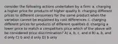 consider the following actions undertaken by a firm: a. charging a higher price for products of higher quality b. charging different prices to different consumers for the same product when the variation cannot be explained by cost differences c. charging different prices for products of different qualities d. charging a lower price to match a competitors price which of the above will be considered price discrimination? A) a, b, c, and d B) a, b, and d only C) b and d only D) b only