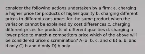 consider the following actions undertaken by a firm: a. charging a higher price for products of higher quality b. charging different prices to different consumers for the same product when the variation cannot be explained by cost differences c. charging different prices for products of different qualities d. charging a lower price to match a competitors price which of the above will be considered price discrimination? A) a, b, c, and d B) a, b, and d only C) b and d only D) b only