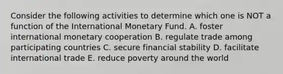 Consider the following activities to determine which one is NOT a function of the International Monetary Fund. A. foster international monetary cooperation B. regulate trade among participating countries C. secure financial stability D. facilitate international trade E. reduce poverty around the world