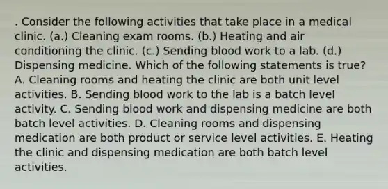 . Consider the following activities that take place in a medical clinic. (a.) Cleaning exam rooms. (b.) Heating and air conditioning the clinic. (c.) Sending blood work to a lab. (d.) Dispensing medicine. Which of the following statements is true? A. Cleaning rooms and heating the clinic are both unit level activities. B. Sending blood work to the lab is a batch level activity. C. Sending blood work and dispensing medicine are both batch level activities. D. Cleaning rooms and dispensing medication are both product or service level activities. E. Heating the clinic and dispensing medication are both batch level activities.