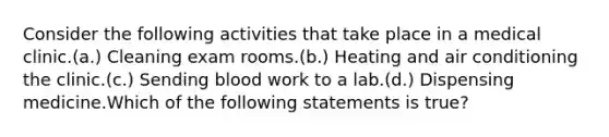 Consider the following activities that take place in a medical clinic.(a.) Cleaning exam rooms.(b.) Heating and air conditioning the clinic.(c.) Sending blood work to a lab.(d.) Dispensing medicine.Which of the following statements is true?