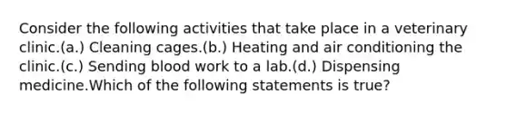 Consider the following activities that take place in a veterinary clinic.(a.) Cleaning cages.(b.) Heating and air conditioning the clinic.(c.) Sending blood work to a lab.(d.) Dispensing medicine.Which of the following statements is true?