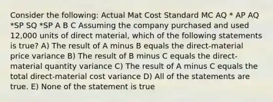 Consider the following: Actual Mat Cost Standard MC AQ * AP AQ *SP SQ *SP A B C Assuming the company purchased and used 12,000 units of direct material, which of the following statements is true? A) The result of A minus B equals the direct-material price variance B) The result of B minus C equals the direct-material quantity variance C) The result of A minus C equals the total direct-material cost variance D) All of the statements are true. E) None of the statement is true