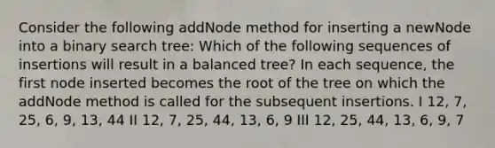 Consider the following addNode method for inserting a newNode into a binary search tree: Which of the following sequences of insertions will result in a balanced tree? In each sequence, the first node inserted becomes the root of the tree on which the addNode method is called for the subsequent insertions. I 12, 7, 25, 6, 9, 13, 44 II 12, 7, 25, 44, 13, 6, 9 III 12, 25, 44, 13, 6, 9, 7