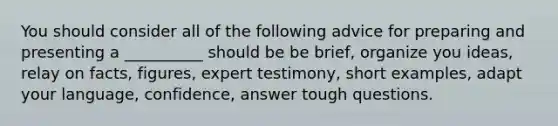 You should consider all of the following advice for preparing and presenting a __________ should be be brief, organize you ideas, relay on facts, figures, expert testimony, short examples, adapt your language, confidence, answer tough questions.