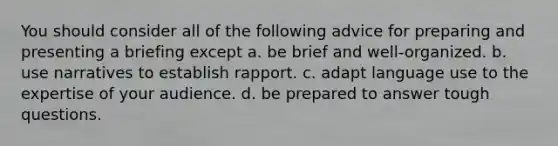 You should consider all of the following advice for preparing and presenting a briefing except a. be brief and well-organized. b. use narratives to establish rapport. c. adapt language use to the expertise of your audience. d. be prepared to answer tough questions.