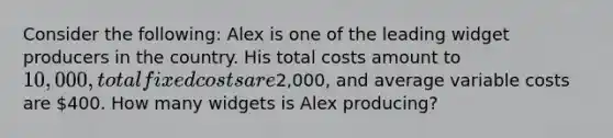 Consider the following: Alex is one of the leading widget producers in the country. His total costs amount to 10,000, total fixed costs are2,000, and average variable costs are 400. How many widgets is Alex producing?