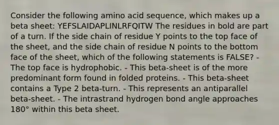 Consider the following amino acid sequence, which makes up a beta sheet: YEFSLAIDAPLINLRFQITW The residues in bold are part of a turn. If the side chain of residue Y points to the top face of the sheet, and the side chain of residue N points to the bottom face of the sheet, which of the following statements is FALSE? - The top face is hydrophobic. - This beta-sheet is of the more predominant form found in folded proteins. - This beta-sheet contains a Type 2 beta-turn. - This represents an antiparallel beta-sheet. - The intrastrand hydrogen bond angle approaches 180° within this beta sheet.