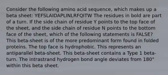 Consider the following amino acid sequence, which makes up a beta sheet: YEFSLAIDAPLINLRFQITW The residues in bold are part of a turn. If the side chain of residue Y points to the top face of the sheet, and the side chain of residue N points to the bottom face of the sheet, which of the following statements is FALSE? This beta-sheet is of the more predominant form found in folded proteins. The top face is hydrophobic. This represents an antiparallel beta-sheet. This beta-sheet contains a Type 1 beta-turn. The intrastrand hydrogen bond angle deviates from 180° within this beta sheet.