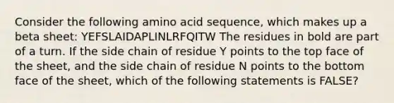 Consider the following amino acid sequence, which makes up a beta sheet: YEFSLAIDAPLINLRFQITW The residues in bold are part of a turn. If the side chain of residue Y points to the top face of the sheet, and the side chain of residue N points to the bottom face of the sheet, which of the following statements is FALSE?