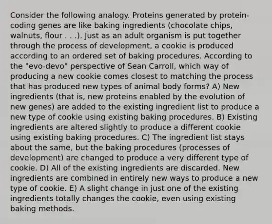 Consider the following analogy. Proteins generated by protein-coding genes are like baking ingredients (chocolate chips, walnuts, flour . . .). Just as an adult organism is put together through the process of development, a cookie is produced according to an ordered set of baking procedures. According to the "evo-devo" perspective of Sean Carroll, which way of producing a new cookie comes closest to matching the process that has produced new types of animal body forms? A) New ingredients (that is, new proteins enabled by the evolution of new genes) are added to the existing ingredient list to produce a new type of cookie using existing baking procedures. B) Existing ingredients are altered slightly to produce a different cookie using existing baking procedures. C) The ingredient list stays about the same, but the baking procedures (processes of development) are changed to produce a very different type of cookie. D) All of the existing ingredients are discarded. New ingredients are combined in entirely new ways to produce a new type of cookie. E) A slight change in just one of the existing ingredients totally changes the cookie, even using existing baking methods.