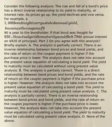 Consider the following​ analysis: The rise and fall of a​ bond's price has a direct <a href='https://www.questionai.com/knowledge/kc6KNK1VxL-inverse-relation' class='anchor-knowledge'>inverse relation</a>ship to its yield to​ maturity, or interest rate. As prices go​ up, the yield declines and vice versa. For​ example, a ​1,000 bond might carry a stated annual ​yield, known as the coupon of 9​%, meaning that it pays ​90 a year to the bondholder. If that bond was bought for ​920​, the actual yield to maturity would be 9.78​% ​(90 annual interest on ​920 of​ principal). Part 2 Do you agree with this​ analysis? Briefly explain. A. The analysis is partially correct. There is an inverse relationship between bond prices and bond​ yields, and the rate of return on the coupon payment is higher if the purchase price is lower. The analysis does not take into account the present value equation of calculating a bond yield. The yield to maturity must be calculated without using present value analysis. B. The analysis is partially correct. There is a direct relationship between bond prices and bond​ yields, and the rate of return on the coupon payment is higher if the purchase price is higher.​ However, the analysis does not take into account the present value equation of calculating a bond yield. The yield to maturity must be calculated using present value analysis. C. The analysis is partially correct. There is an inverse relationship between bond prices and bond​ yields, and the rate of return on the coupon payment is higher if the purchase price is lower.​ However, the analysis does not take into account the present value equation of calculating a bond yield. The yield to maturity must be calculated using present value analysis. D. None of the above.