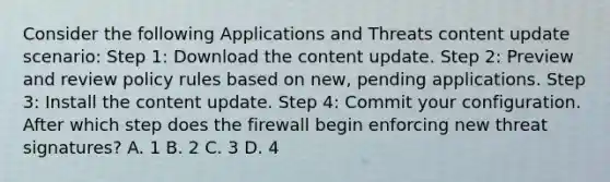 Consider the following Applications and Threats content update scenario: Step 1: Download the content update. Step 2: Preview and review policy rules based on new, pending applications. Step 3: Install the content update. Step 4: Commit your configuration. After which step does the firewall begin enforcing new threat signatures? A. 1 B. 2 C. 3 D. 4