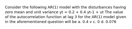 Consider the following AR(1) model with the disturbances having zero mean and unit variance yt = 0.2 + 0.4 yt-1 + ut The value of the autocorrelation function at lag 3 for the AR(1) model given in the aforementioned question will be a. 0.4 v c. 0 d. 0.076