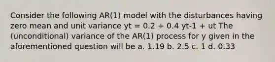 Consider the following AR(1) model with the disturbances having zero mean and unit variance yt = 0.2 + 0.4 yt-1 + ut The (unconditional) variance of the AR(1) process for y given in the aforementioned question will be a. 1.19 b. 2.5 c. 1 d. 0.33