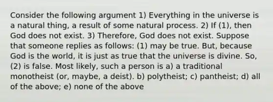 Consider the following argument 1) Everything in the universe is a natural thing, a result of some natural process. 2) If (1), then God does not exist. 3) Therefore, God does not exist. Suppose that someone replies as follows: (1) may be true. But, because God is the world, it is just as true that the universe is divine. So, (2) is false. Most likely, such a person is a) a traditional monotheist (or, maybe, a deist). b) polytheist; c) pantheist; d) all of the above; e) none of the above