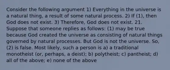 Consider the following argument 1) Everything in the universe is a natural thing, a result of some natural process. 2) If (1), then God does not exist. 3) Therefore, God does not exist. 21. Suppose that someone replies as follows: (1) may be true because God created the universe as consisting of natural things governed by natural processes. But God is not the universe. So, (2) is false. Most likely, such a person is a) a traditional monotheist (or, perhaps, a deist); b) polytheist; c) pantheist; d) all of the above; e) none of the above