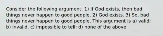 Consider the following argument: 1) If God exists, then bad things never happen to good people. 2) God exists. 3) So, bad things never happen to good people. This argument is a) valid; b) invalid. c) impossible to tell; d) none of the above