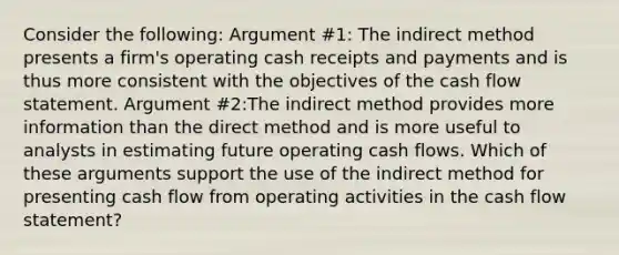 Consider the following: Argument #1: The indirect method presents a firm's operating cash receipts and payments and is thus more consistent with the objectives of the cash flow statement. Argument #2:The indirect method provides more information than the direct method and is more useful to analysts in estimating future operating cash flows. Which of these arguments support the use of the indirect method for presenting cash flow from operating activities in the cash flow statement?