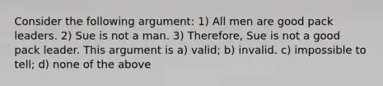 Consider the following argument: 1) All men are good pack leaders. 2) Sue is not a man. 3) Therefore, Sue is not a good pack leader. This argument is a) valid; b) invalid. c) impossible to tell; d) none of the above