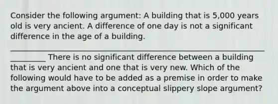 Consider the following argument: A building that is 5,000 years old is very ancient. A difference of one day is not a significant difference in the age of a building. __________________________________________________________________________ There is no significant difference between a building that is very ancient and one that is very new. Which of the following would have to be added as a premise in order to make the argument above into a conceptual slippery slope argument?